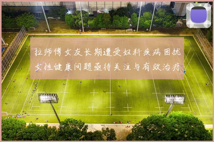 拉师傅女友长期遭受妇科疾病困扰女性健康问题亟待关注与有效治疗方案