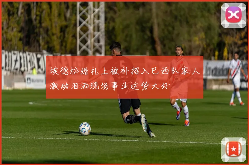 埃德松婚礼上被补招入巴西队家人激动泪洒现场事业运势大好