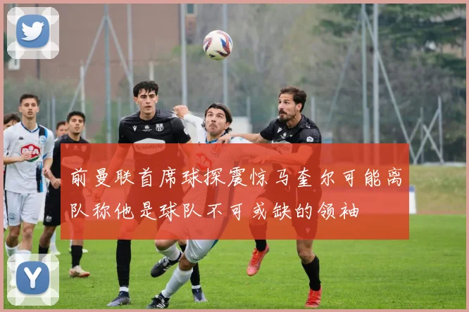 前曼联首席球探震惊马奎尔可能离队称他是球队不可或缺的领袖
