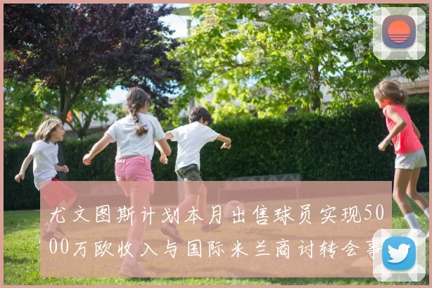 尤文图斯计划本月出售球员实现5000万欧收入与国际米兰商讨转会事宜