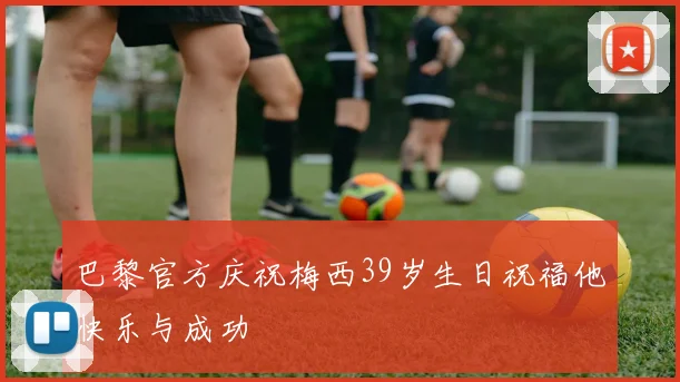 巴黎官方庆祝梅西39岁生日祝福他快乐与成功