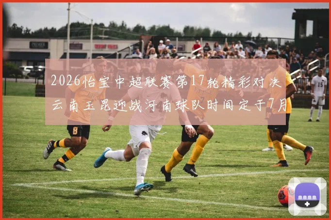 2026怡宝中超联赛第17轮精彩对决云南玉昆迎战河南球队时间定于7月3日晚上20点