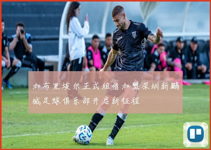 加布里埃尔正式租借加盟深圳新鹏城足球俱乐部开启新征程