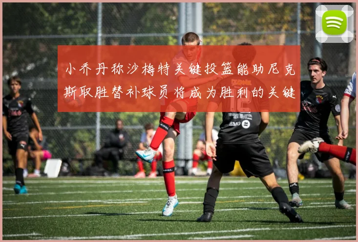 小乔丹称沙梅特关键投篮能助尼克斯取胜替补球员将成为胜利的关键因素