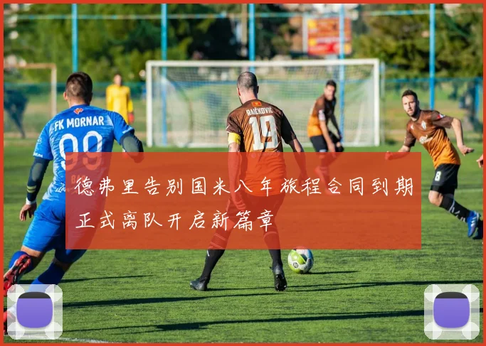 德弗里告别国米八年旅程合同到期正式离队开启新篇章