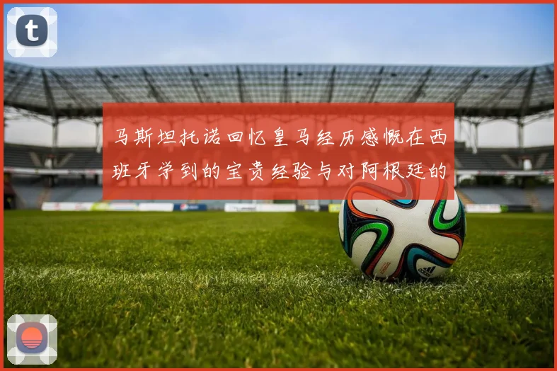 马斯坦托诺回忆皇马经历感慨在西班牙学到的宝贵经验与对阿根廷的思念