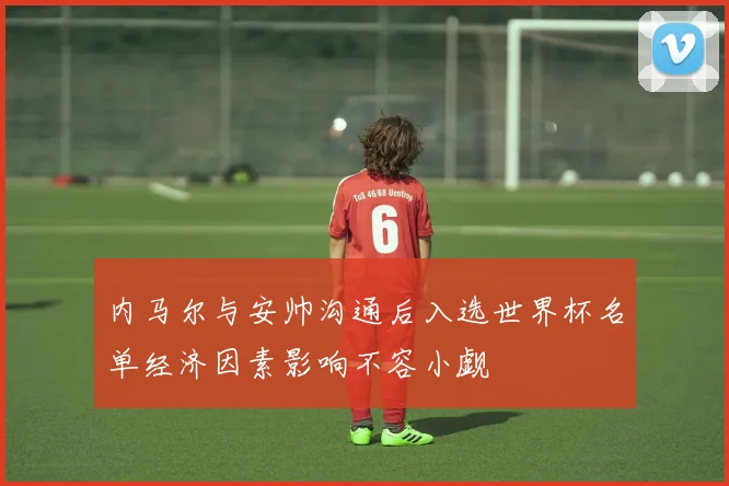 内马尔与安帅沟通后入选世界杯名单经济因素影响不容小觑