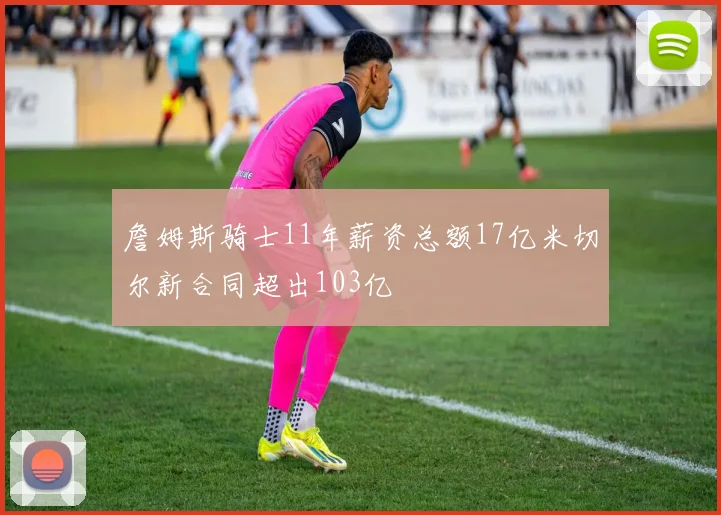 詹姆斯骑士11年薪资总额17亿米切尔新合同超出103亿