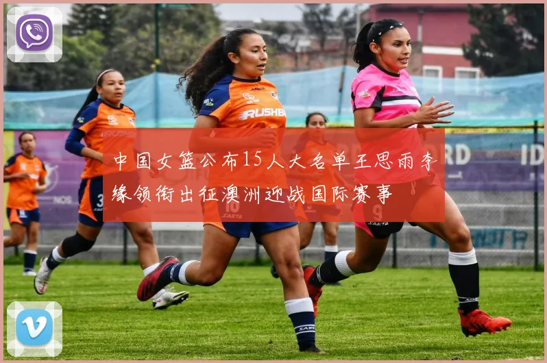 中国女篮公布15人大名单王思雨李缘领衔出征澳洲迎战国际赛事
