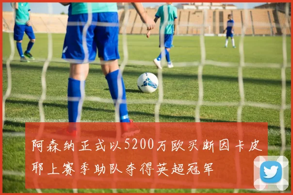 阿森纳正式以5200万欧买断因卡皮耶上赛季助队夺得英超冠军