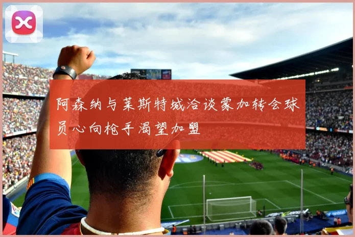 阿森纳与莱斯特城洽谈蒙加转会球员心向枪手渴望加盟