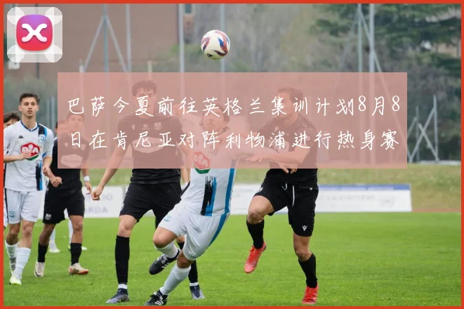 巴萨今夏前往英格兰集训计划8月8日在肯尼亚对阵利物浦进行热身赛