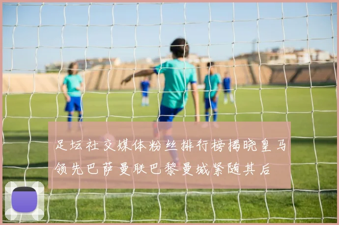 足坛社交媒体粉丝排行榜揭晓皇马领先巴萨曼联巴黎曼城紧随其后