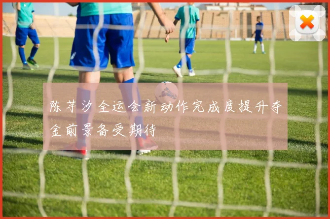 陈芋汐全运会新动作完成度提升夺金前景备受期待