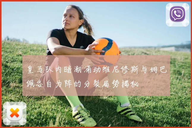 皇马队内暗潮涌动维尼修斯与姆巴佩各自为阵的分裂局势揭秘