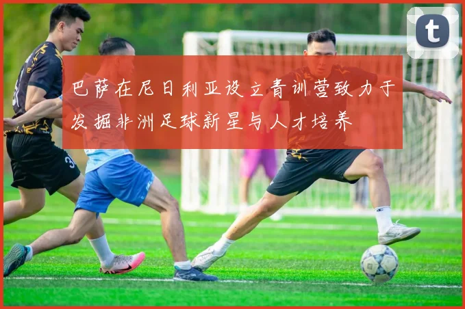 巴萨在尼日利亚设立青训营致力于发掘非洲足球新星与人才培养
