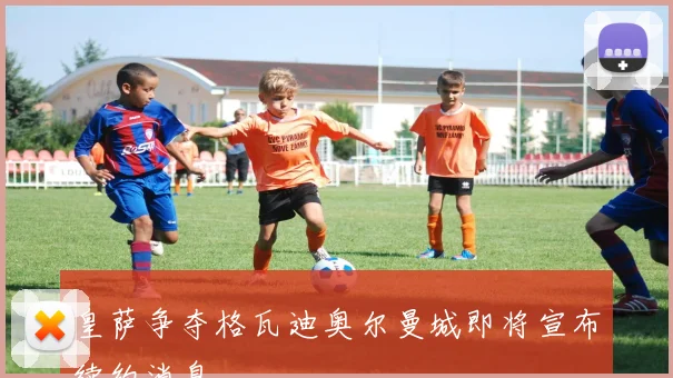 皇萨争夺格瓦迪奥尔曼城即将宣布续约消息