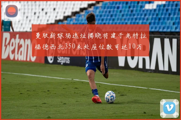 曼联新球场选址揭晓将建于老特拉福德西北350米处座位数可达10万