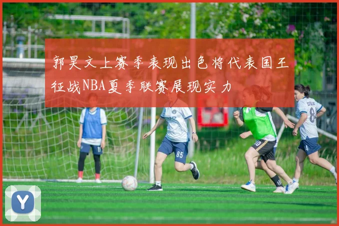 郭昊文上赛季表现出色将代表国王征战NBA夏季联赛展现实力