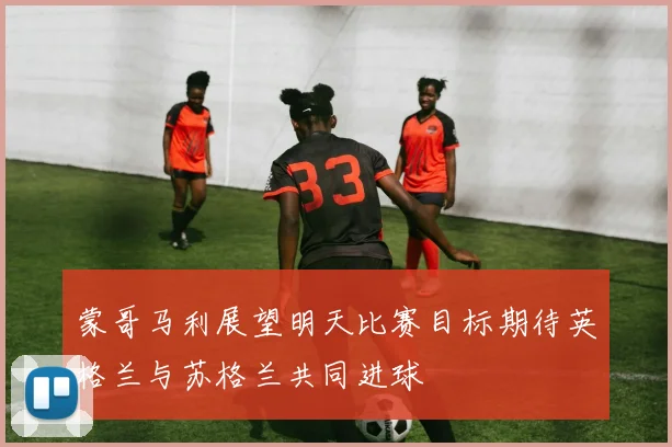 蒙哥马利展望明天比赛目标期待英格兰与苏格兰共同进球