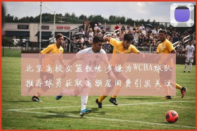 北京高校女篮教练涉嫌为WCBA球队推荐球员获取高额居间费引发关注